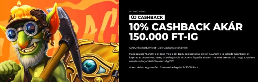 </strong> A BF Daily Jackpot játékokon, ha elérted a 75.000 Ft-ot, akár <strong>150.000 Ft-os</strong> cashback ajánlatra is jogosult lehetsz! Ezt <strong>3000 Ft</strong> befizetéssel kezdheted, mindenféle megforgatás nélkül!